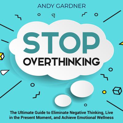 Stop Overthinking: The Ultimate Guide to Eliminate Negative Thinking, Live in the Present Moment, and Achieve Emotional Wellness by Andy Gardner audiobook