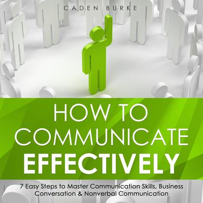 How to Communicate Effectively: 7 Easy Steps to Master Communication Skills, Business Conversation & Nonverbal Communication by Caden Burke audiobook