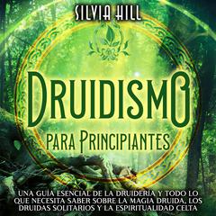 Druidismo para principiantes: Una guía esencial de la druidería y todo lo que necesita saber sobre la magia druida, los druidas solitarios y la espiritualidad celta by Silvia Hill audiobook