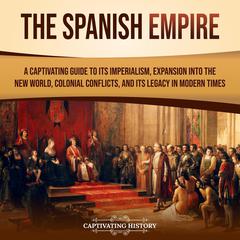 The Spanish Empire: A Captivating Guide to Its Imperialism, Expansion into the New World, Colonial Conflicts, and Its Legacy in Modern Times by Captivating History audiobook