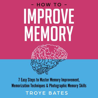 How to Improve Memory: 7 Easy Steps to Master Memory Improvement, Memorization Techniques & Photographic Memory Skills by Troye Bates audiobook