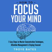 How to Focus Your Mind: 7 Easy Steps to Master Concentration Techniques, Attention Management & Staying Focused by  Troye Bates audiobook