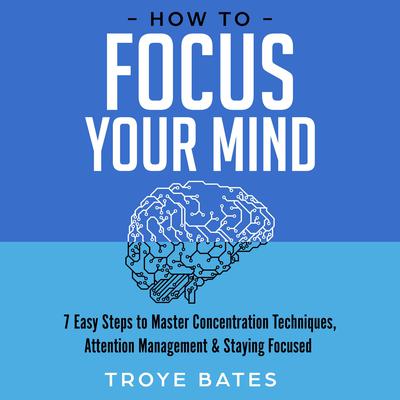 How to Focus Your Mind: 7 Easy Steps to Master Concentration Techniques, Attention Management & Staying Focused by Troye Bates audiobook