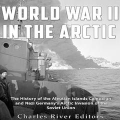 World War II in the Arctic: The History of the Aleutian Islands Campaign and Nazi Germany’s Arctic Invasion of the Soviet Union by Charles River Editors audiobook