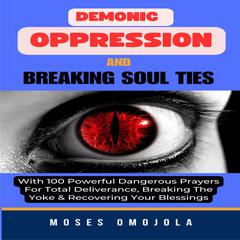 Demonic Oppression And Breaking Soul Ties With 100 Powerful Dangerous Prayers For Total Deliverance, Breaking The Yoke & Recovering Your Blessings by Moses Omojola audiobook