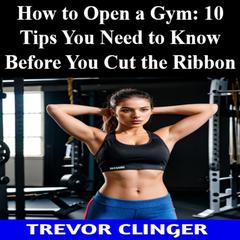 How To Open A Gym: 10 Tips You Need To Know Before You Cut The Ribbon by Trevor Clinger audiobook