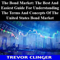 The Bond Market: The Best And Easiest Guide For Understanding The Terms And Concepts Of The United States Bond Market by Trevor Clinger audiobook