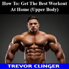 How To: Get The Best Workout At Home (Upper Body) by Trevor Clinger audiobook