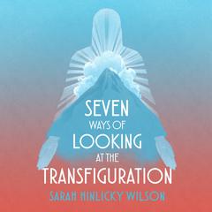 Seven Ways of Looking at the Transfiguration by Sarah Hinlicky Wilson audiobook
