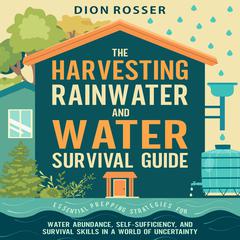 The Harvesting Rainwater and Water Survival Guide: Essential Prepping Strategies for Water Abundance, Self-Sufficiency, and Survival Skills in a World of Uncertainty by Dion Rosser audiobook