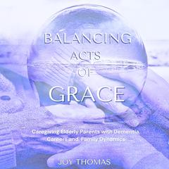 Balancing Acts of Grace: Caregiving for Elderly Parents with Dementia, Careers and Family Dynamics by Joy Thomas audiobook