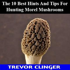 The 10 Best Hints And Tips For Hunting Morel Mushrooms by Trevor Clinger audiobook