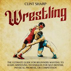Wrestling: The Ultimate Guide for Beginners Wanting to Learn Wrestling Techniques for Self-Defense, Physical Prowess, or Competition by Clint Sharp audiobook