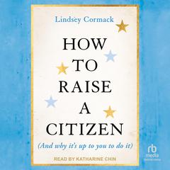 How To Raise A Citizen (And Why It's Up to You to Do It) by Lindsey Cormack audiobook