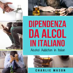 Dipendenza da Alcol In Italiano/ Alcohol Addiction In Italian: Come Smettere di Bere e Riprendersi dalla Dipendenza dall'Alcol by Charlie Mason audiobook