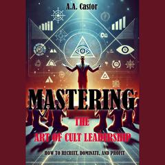 Mastering the Art of Cult Leadership: How to Recruit, Dominate, and Profit by A.A. Castor audiobook