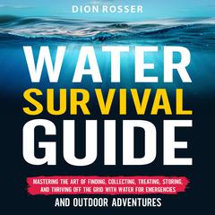 Water Survival Guide: Mastering the Art of Finding, Collecting, Treating, Storing, and Thriving Off the Grid with Water for Emergencies and Outdoor Adventures by Dion Rosser audiobook