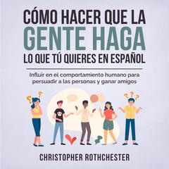 Cómo hacer que la gente haga lo que tú quieres en español/ How to get people to do what you want in Spanish: Influir en el comportamiento humano para persuadir ... personas y ganar amigos (Spanish Edition) by Christopher Rothchester audiobook